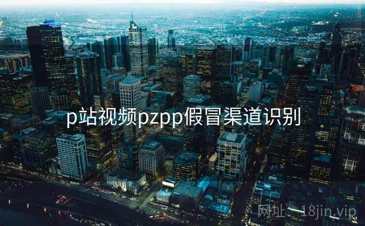 p站视频pzpp假冒渠道识别