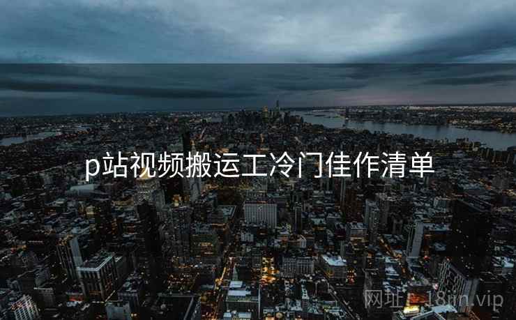 p站视频搬运工冷门佳作清单
