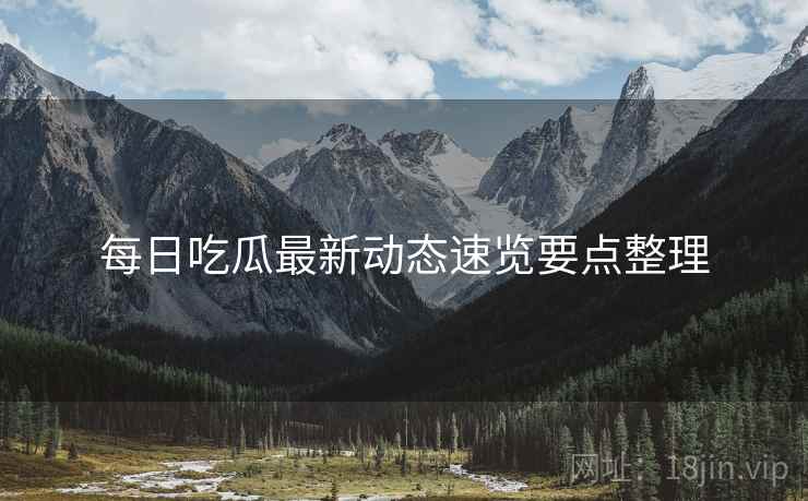 每日吃瓜最新动态速览要点整理